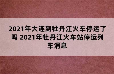 2021年大连到牡丹江火车停运了吗 2021年牡丹江火车站停运列车消息